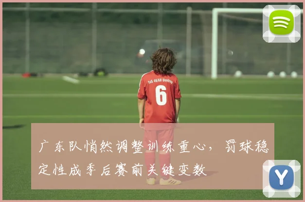 广东队悄然调整训练重心，罚球稳定性成季后赛前关键变数