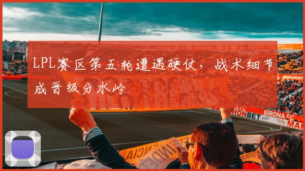 LPL赛区第五轮遭遇硬仗，战术细节成晋级分水岭