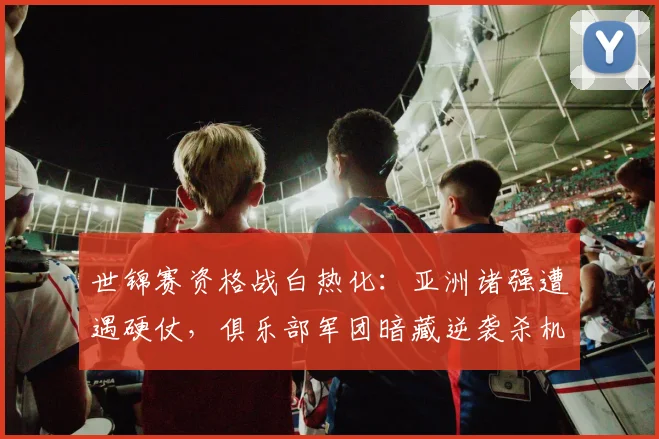 世锦赛资格战白热化：亚洲诸强遭遇硬仗，俱乐部军团暗藏逆袭杀机