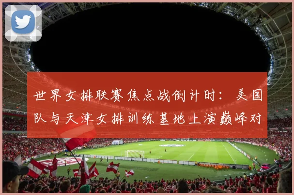 世界女排联赛焦点战倒计时：美国队与天津女排训练基地上演巅峰对话