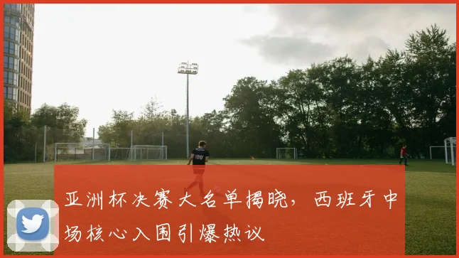 亚洲杯决赛大名单揭晓，西班牙中场核心入围引爆热议