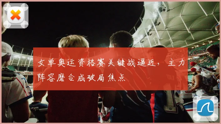 女单奥运资格赛关键战逼近，主力阵容磨合成破局焦点