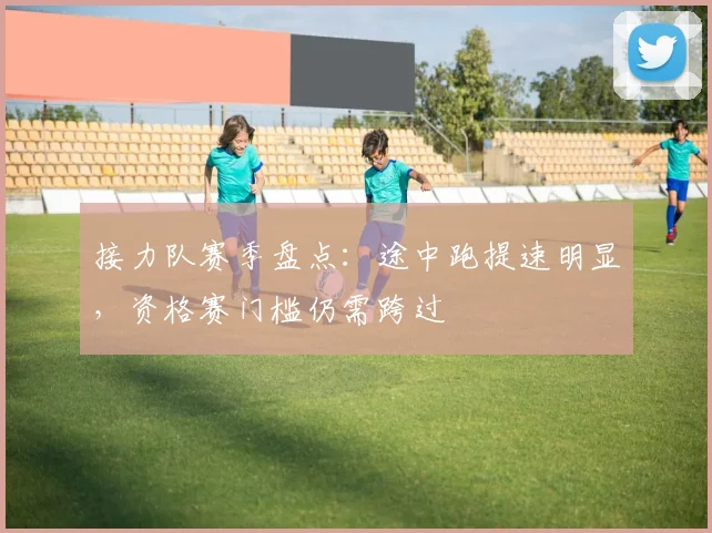 接力队赛季盘点：途中跑提速明显，资格赛门槛仍需跨过