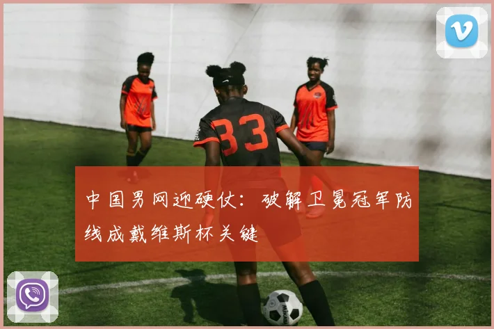 中国男网迎硬仗：破解卫冕冠军防线成戴维斯杯关键