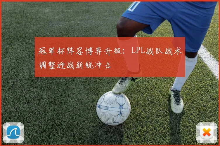 冠军杯阵容博弈升级：LPL战队战术调整迎战新锐冲击