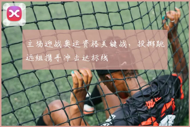 主场迎战奥运资格关键战，投掷跳远组携手冲击达标线