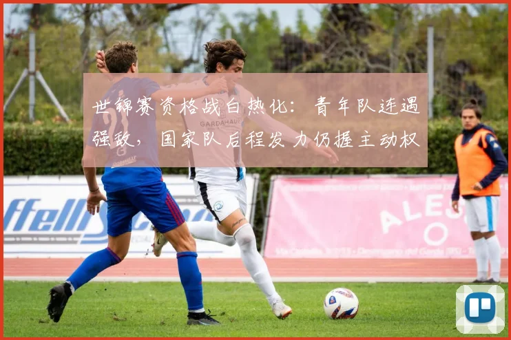 世锦赛资格战白热化：青年队连遇强敌，国家队后程发力仍握主动权