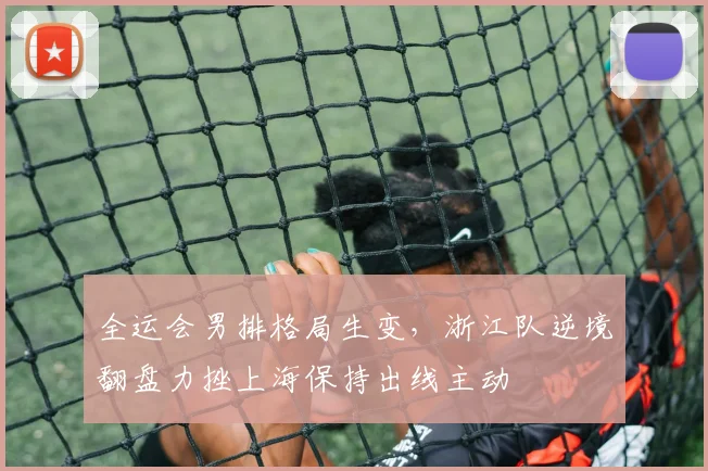 全运会男排格局生变，浙江队逆境翻盘力挫上海保持出线主动