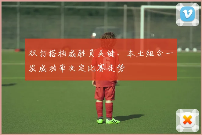 双打搭档成胜负关键，本土组合一发成功率决定比赛走势