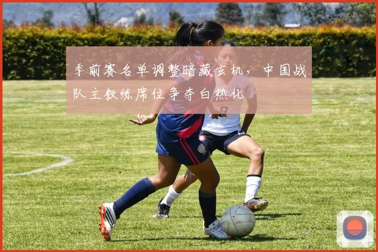 季前赛名单调整暗藏玄机，中国战队主教练席位争夺白热化