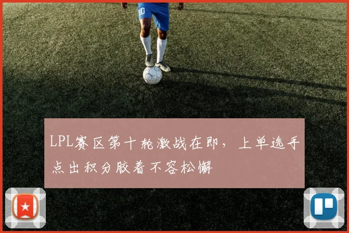 LPL赛区第十轮激战在即，上单选手点出积分胶着不容松懈