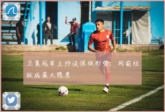 卫冕冠军主帅谈保级形势：网前短板成最大隐患