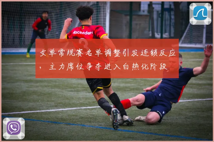 女单常规赛名单调整引发连锁反应，主力席位争夺进入白热化阶段