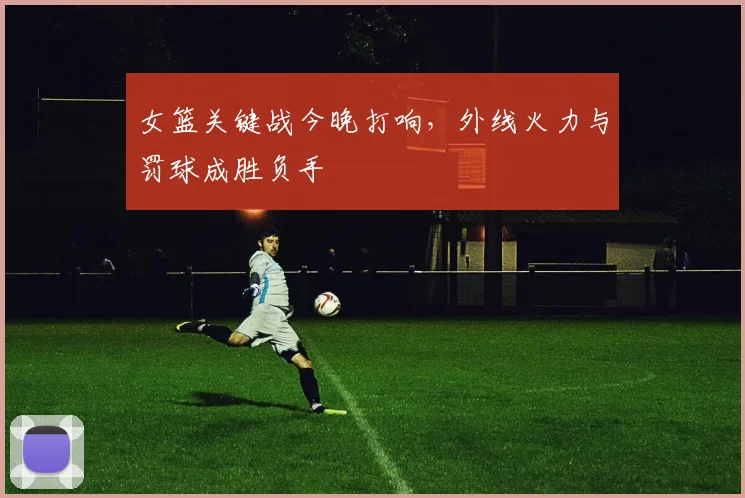 女篮关键战今晚打响，外线火力与罚球成胜负手