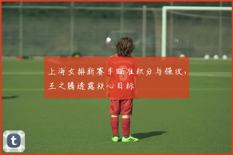 上海女排新赛季瞄准积分与强攻，王之腾透露核心目标