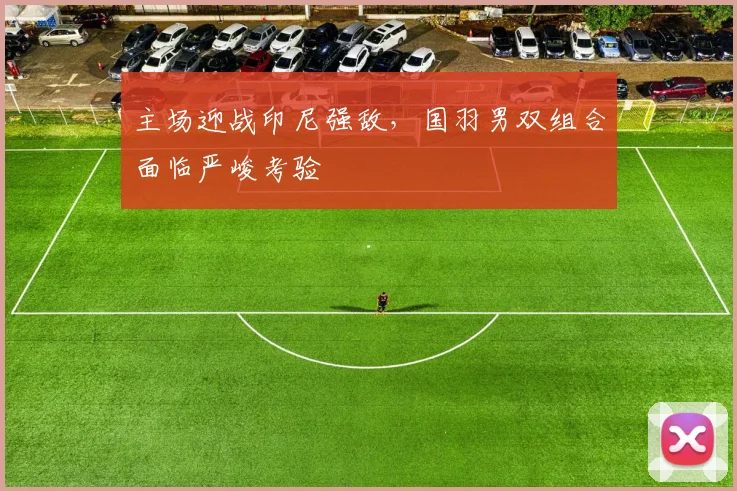 主场迎战印尼强敌，国羽男双组合面临严峻考验