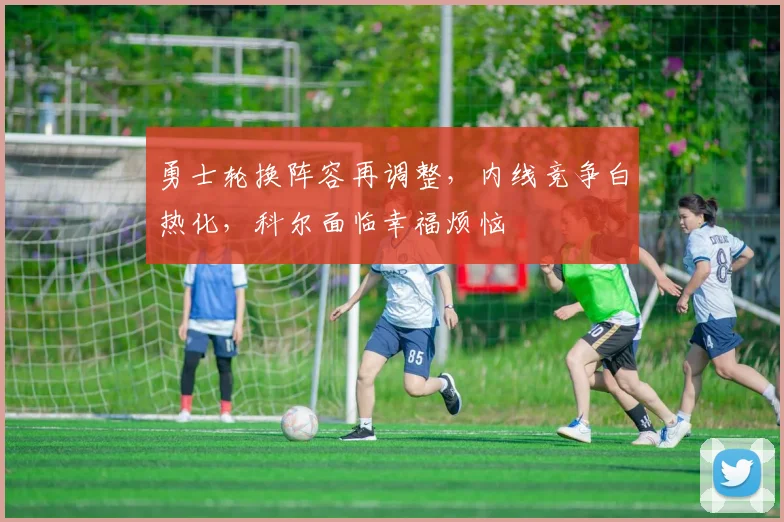勇士轮换阵容再调整，内线竞争白热化，科尔面临幸福烦恼