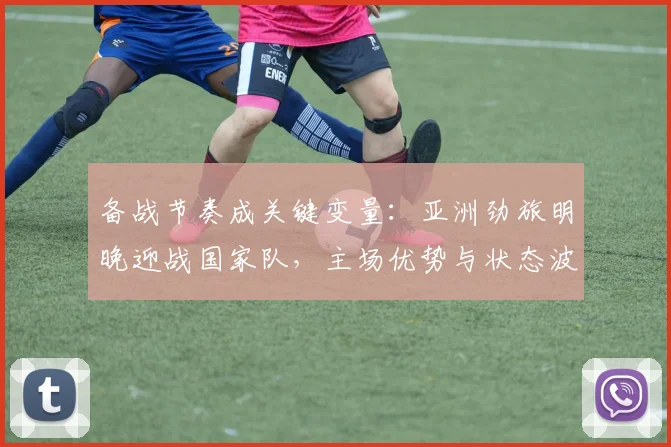 备战节奏成关键变量：亚洲劲旅明晚迎战国家队，主场优势与状态波动并存