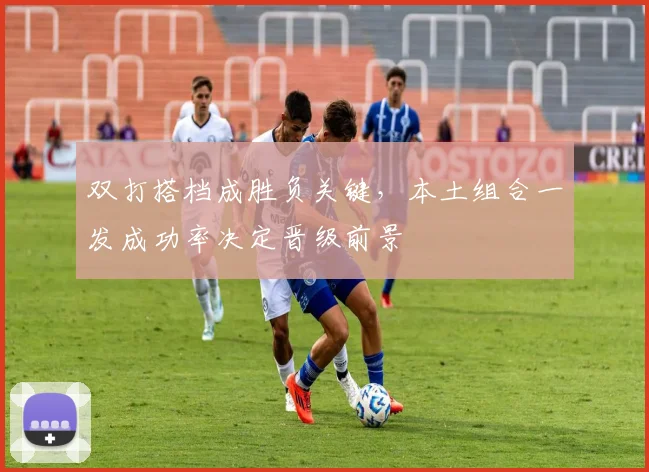 双打搭档成胜负关键，本土组合一发成功率决定晋级前景