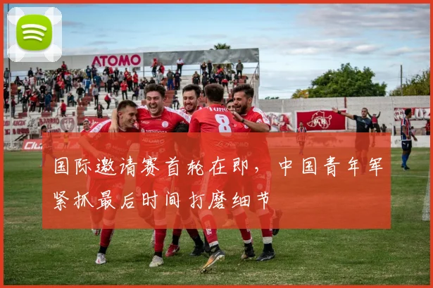 国际邀请赛首轮在即，中国青年军紧抓最后时间打磨细节