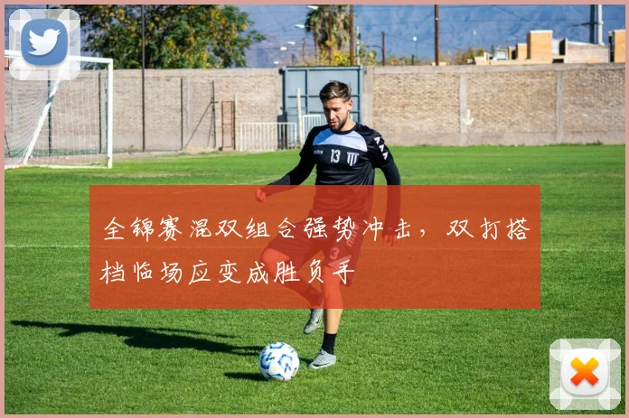 全锦赛混双组合强势冲击，双打搭档临场应变成胜负手