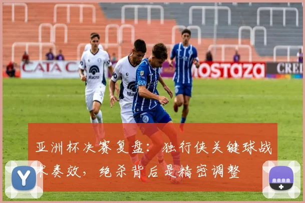 亚洲杯决赛复盘：独行侠关键球战术奏效，绝杀背后是精密调整