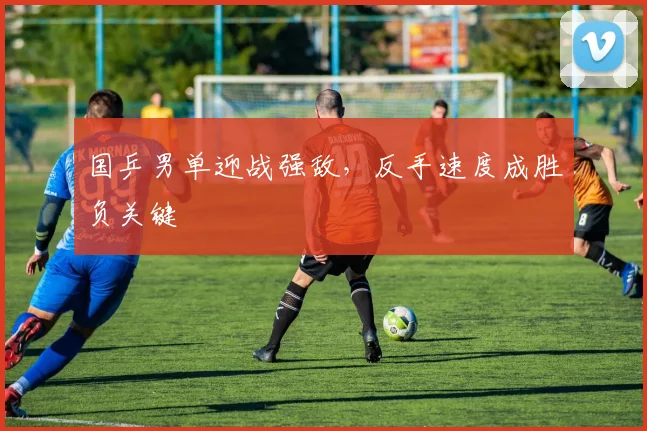 国乒男单迎战强敌，反手速度成胜负关键