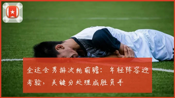 全运会男排次轮前瞻：年轻阵容迎考验，关键分处理成胜负手