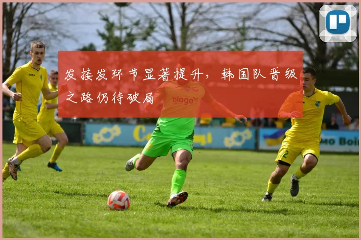 发接发环节显著提升，韩国队晋级之路仍待破局