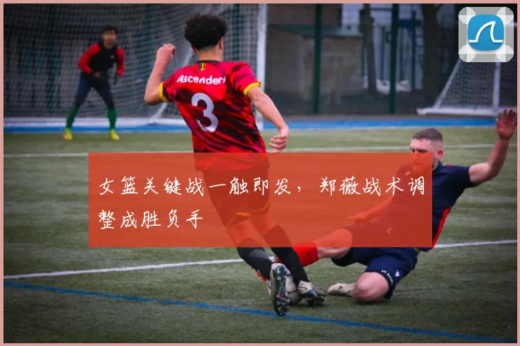 女篮关键战一触即发，郑薇战术调整成胜负手