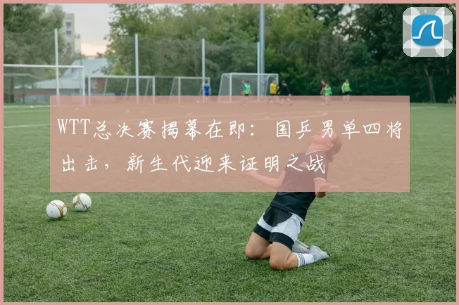 WTT总决赛揭幕在即：国乒男单四将出击，新生代迎来证明之战