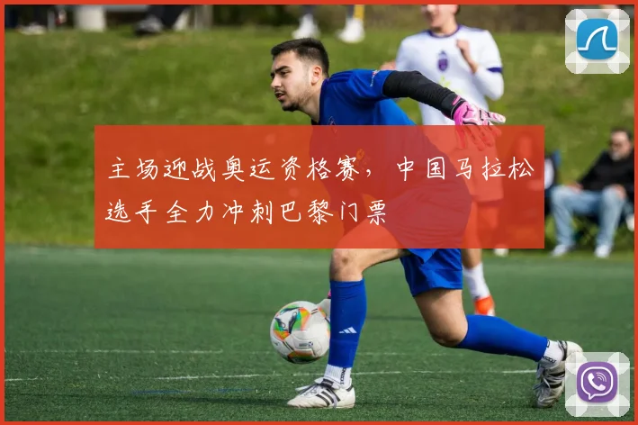 主场迎战奥运资格赛，中国马拉松选手全力冲刺巴黎门票