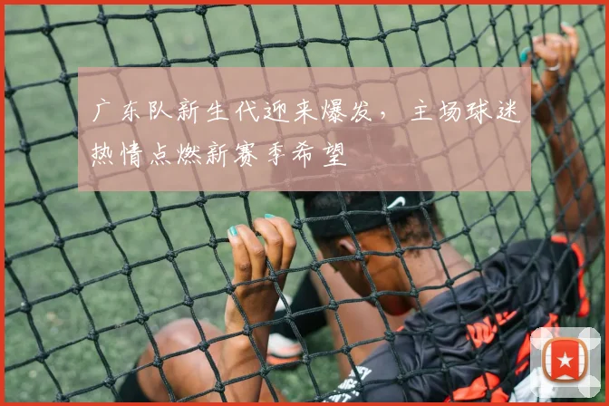 广东队新生代迎来爆发，主场球迷热情点燃新赛季希望