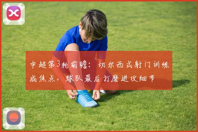 中超第3轮前瞻：切尔西式射门训练成焦点，球队最后打磨进攻细节
