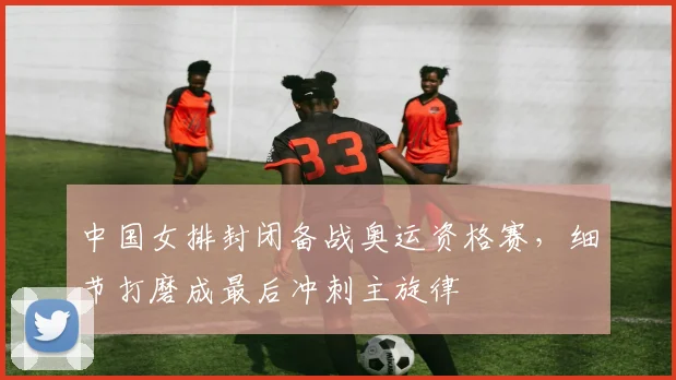 中国女排封闭备战奥运资格赛，细节打磨成最后冲刺主旋律