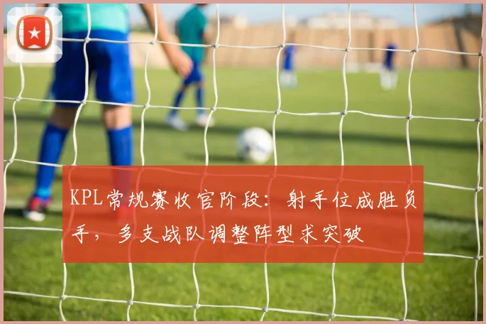 KPL常规赛收官阶段：射手位成胜负手，多支战队调整阵型求突破