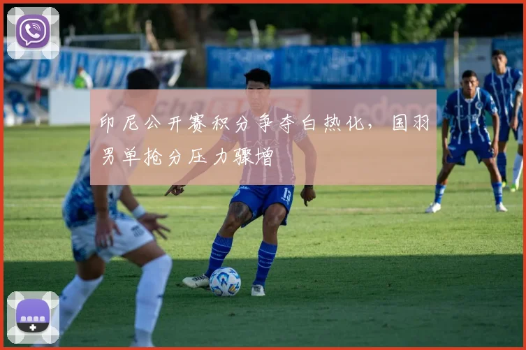 印尼公开赛积分争夺白热化，国羽男单抢分压力骤增