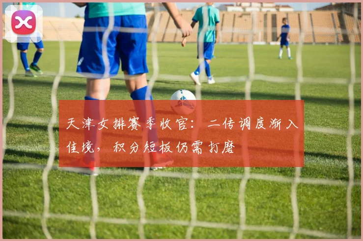 天津女排赛季收官：二传调度渐入佳境，积分短板仍需打磨