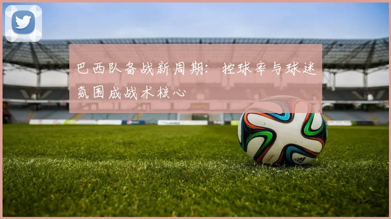 巴西队备战新周期：控球率与球迷氛围成战术核心