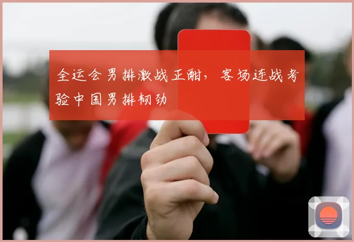 全运会男排激战正酣，客场连战考验中国男排韧劲
