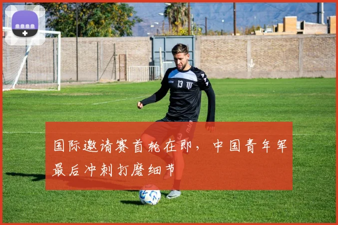 国际邀请赛首轮在即，中国青年军最后冲刺打磨细节