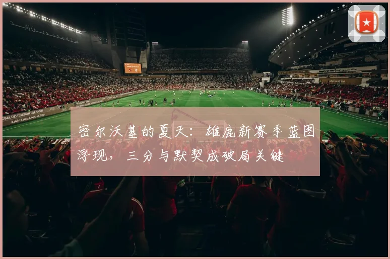 密尔沃基的夏天：雄鹿新赛季蓝图浮现，三分与默契成破局关键