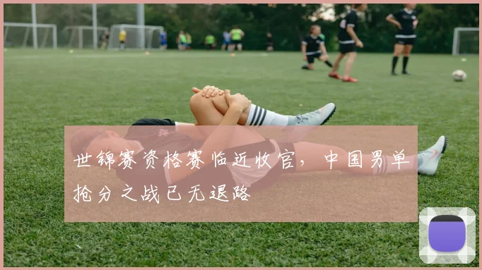 世锦赛资格赛临近收官，中国男单抢分之战已无退路
