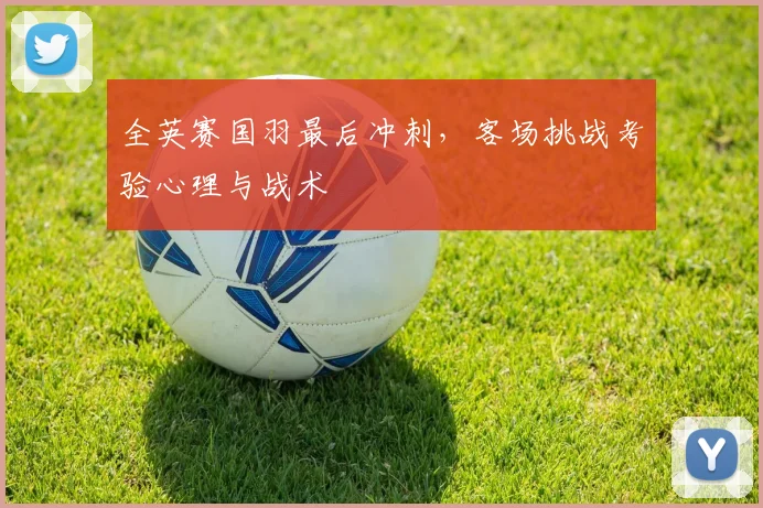 全英赛国羽最后冲刺，客场挑战考验心理与战术