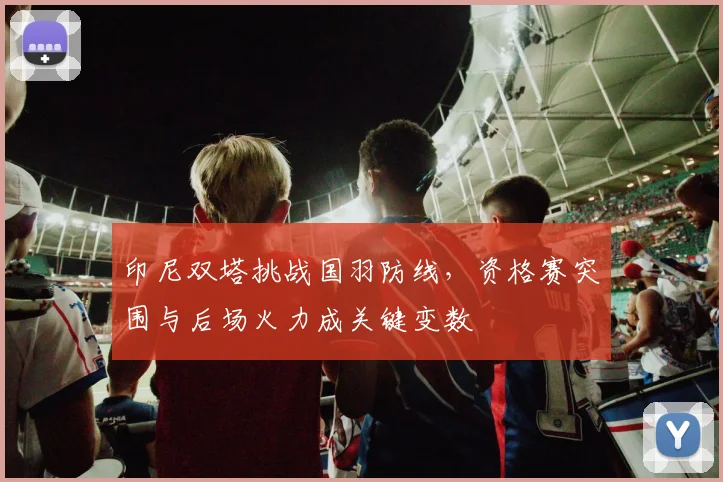 印尼双塔挑战国羽防线，资格赛突围与后场火力成关键变数