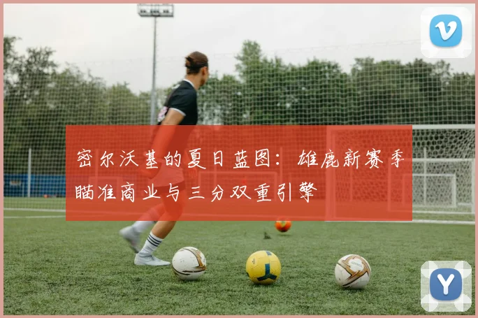 密尔沃基的夏日蓝图：雄鹿新赛季瞄准商业与三分双重引擎