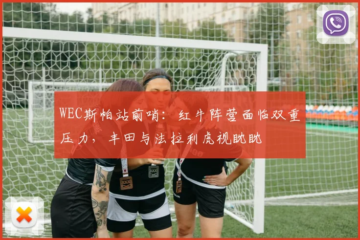 WEC斯帕站前哨：红牛阵营面临双重压力，丰田与法拉利虎视眈眈
