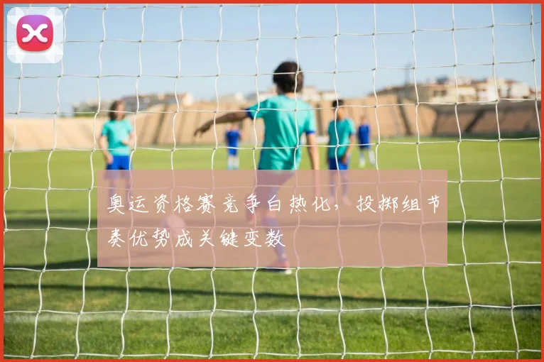 奥运资格赛竞争白热化，投掷组节奏优势成关键变数