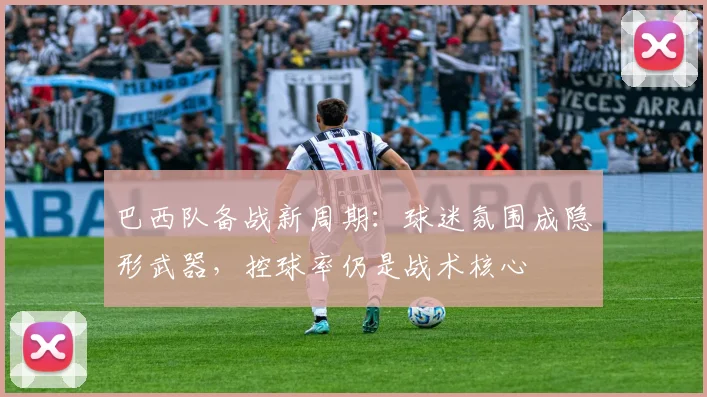 巴西队备战新周期：球迷氛围成隐形武器，控球率仍是战术核心