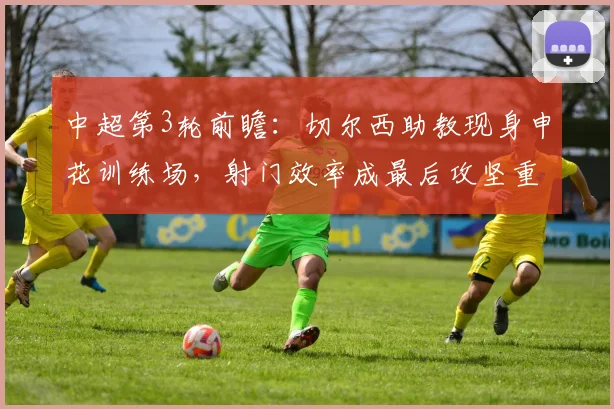 中超第3轮前瞻：切尔西助教现身申花训练场，射门效率成最后攻坚重点